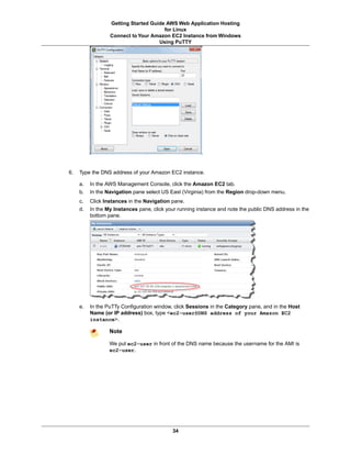Getting Started Guide AWS Web Application Hosting
                                       for Linux
                  Connect to Your Amazon EC2 Instance from Windows
                                     Using PuTTY




6.   Type the DNS address of your Amazon EC2 instance.

     a.   In the AWS Management Console, click the Amazon EC2 tab.
     b.   In the Navigation pane select US East (Virginia) from the Region drop-down menu.
     c.   Click Instances in the Navigation pane.
     d.   In the My Instances pane, click your running instance and note the public DNS address in the
          bottom pane.




     e.   In the PuTTy Configuration window, click Sessions in the Category pane, and in the Host
          Name (or IP address) box, type <ec2-user@DNS address of your Amazon EC2
          instance>.

                  Note

                  We put ec2-user in front of the DNS name because the username for the AMI is
                  ec2-user.




                                            34
 