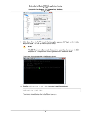 Getting Started Guide AWS Web Application Hosting
                                  for Linux
             Connect to Your Amazon EC2 Instance from Windows
                                Using PuTTY




f.   Click Open. When the PuTTY Security Alert dialog box appears, click Yes to confirm that the
     fingerprint is OK. The SSH PuTTY window will launch.

             Note

             The SSH fingerprint will eventually show up in the system log. You can use the SSH
             fingerprint as a comparison to protect against a man in the middle attack.


     Your screen should look similar to the following screen.




g.   Use the sudo service httpd start command to start the web server.

     sudo service httpd start

     Your screen should look similar to the following screen.




                                         35
 