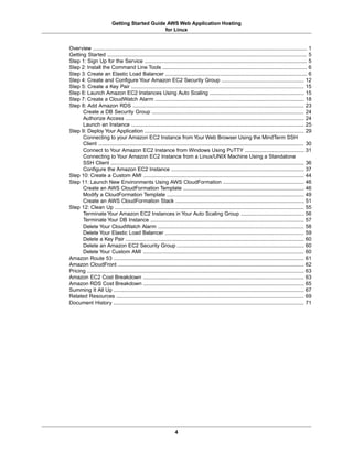Getting Started Guide AWS Web Application Hosting
                                                for Linux


Overview ................................................................................................................................................. 1
Getting Started ....................................................................................................................................... 5
Step 1: Sign Up for the Service .............................................................................................................. 5
Step 2: Install the Command Line Tools .................................................................................................. 6
Step 3: Create an Elastic Load Balancer ................................................................................................ 6
Step 4: Create and Configure Your Amazon EC2 Security Group ........................................................ 12
Step 5: Create a Key Pair ..................................................................................................................... 15
Step 6: Launch Amazon EC2 Instances Using Auto Scaling ................................................................ 15
Step 7: Create a CloudWatch Alarm ..................................................................................................... 18
Step 8: Add Amazon RDS .................................................................................................................... 23
      Create a DB Security Group ....................................................................................................... 24
      Authorize Access ......................................................................................................................... 24
      Launch an Instance ..................................................................................................................... 25
Step 9: Deploy Your Application ............................................................................................................ 29
      Connecting to your Amazon EC2 Instance from Your Web Browser Using the MindTerm SSH
      Client ........................................................................................................................................... 30
      Connect to Your Amazon EC2 Instance from Windows Using PuTTY ........................................ 31
      Connecting to Your Amazon EC2 Instance from a Linux/UNIX Machine Using a Standalone
      SSH Client ................................................................................................................................... 36
      Configure the Amazon EC2 Instance .......................................................................................... 37
Step 10: Create a Custom AMI ............................................................................................................. 44
Step 11: Launch New Environments Using AWS CloudFormation ....................................................... 46
      Create an AWS CloudFormation Template .................................................................................. 46
      Modify a CloudFormation Template ............................................................................................. 49
      Create an AWS CloudFormation Stack ....................................................................................... 51
Step 12: Clean Up ................................................................................................................................ 55
      Terminate Your Amazon EC2 Instances in Your Auto Scaling Group ........................................... 56
      Terminate Your DB Instance ........................................................................................................ 57
      Delete Your CloudWatch Alarm ................................................................................................... 58
      Delete Your Elastic Load Balancer .............................................................................................. 59
      Delete a Key Pair ......................................................................................................................... 60
      Delete an Amazon EC2 Security Group ...................................................................................... 60
      Delete Your Custom AMI ............................................................................................................. 60
Amazon Route 53 ................................................................................................................................. 61
Amazon CloudFront .............................................................................................................................. 62
Pricing ................................................................................................................................................... 63
Amazon EC2 Cost Breakdown ............................................................................................................. 63
Amazon RDS Cost Breakdown ............................................................................................................. 65
Summing It All Up ................................................................................................................................. 67
Related Resources ............................................................................................................................... 69
Document History ................................................................................................................................. 71




                                                                     4
 