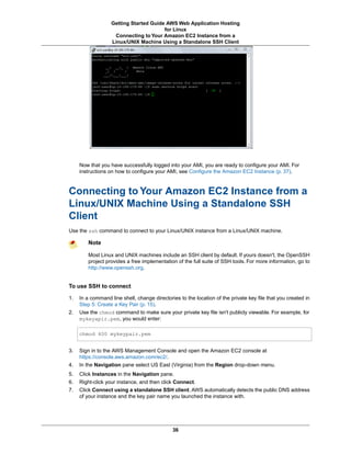 Getting Started Guide AWS Web Application Hosting
                                        for Linux
                    Connecting to Your Amazon EC2 Instance from a
                   Linux/UNIX Machine Using a Standalone SSH Client




     Now that you have successfully logged into your AMI, you are ready to configure your AMI. For
     instructions on how to configure your AMI, see Configure the Amazon EC2 Instance (p. 37).



Connecting to Your Amazon EC2 Instance from a
Linux/UNIX Machine Using a Standalone SSH
Client
Use the ssh command to connect to your Linux/UNIX instance from a Linux/UNIX machine.

         Note

         Most Linux and UNIX machines include an SSH client by default. If yours doesn't, the OpenSSH
         project provides a free implementation of the full suite of SSH tools. For more information, go to
         http://www.openssh.org.


To use SSH to connect

1.   In a command line shell, change directories to the location of the private key file that you created in
     Step 5: Create a Key Pair (p. 15).
2.   Use the chmod command to make sure your private key file isn't publicly viewable. For example, for
     mykeyapir.pem, you would enter:

     chmod 400 mykeypair.pem


3.   Sign in to the AWS Management Console and open the Amazon EC2 console at
     https://console.aws.amazon.com/ec2/.
4.   In the Navigation pane select US East (Virginia) from the Region drop-down menu.
5.   Click Instances in the Navigation pane.
6.   Right-click your instance, and then click Connect.
7.   Click Connect using a standalone SSH client. AWS automatically detects the public DNS address
     of your instance and the key pair name you launched the instance with.




                                              36
 