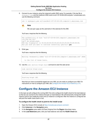Getting Started Guide AWS Web Application Hosting
                                        for Linux
                           Configure the Amazon EC2 Instance

8.   Connect to your instance using the instance's public DNS name. For example, if the key file is
     mykeypair.pem and the instance's DNS name is ec2-107-20-66-228.compute-1.amazonaws.com,
     use the following command.

     ssh -i mykeypair.pem ec2-user@ec2-107-20-66-228.compute-1.amazonaws.com


             Note

             We use ec2-user as the username in this exercise for this AMI.


     You'll see a response like the following.

     The authenticity of host 'ec2-107-20-66-228.compute-1.amazonaws.com
     (10.254.142.33)'
     can't be established.
     RSA key fingerprint is 00:00:00:00:00:00:00:00:00:00:00:00:00:00:00.
     Are you sure you want to continue connecting (yes/no)? yes


9.   Enter yes.

     You'll see a response like the following.

     Warning: Permanently added 'ec2-107-20-66-228.compute-1.amazonaws.com' (RSA)

         to the list of known hosts.


10. Use the sudo service httpd start command to start the web server.

     sudo service httpd start

     You'll see a response like the following.

     Starting httpd [OK]

     Now that you have successfully logged into your AMI, you are ready to configure your AMI. For
     instructions on how to configure your AMI, see Configure the Amazon EC2 Instance (p. 37).



Configure the Amazon EC2 Instance
In this topic we will configure the running AMI. First, let's configure the health check for the load balancer
so that we can connect to the instance through our load balancer. We will temporarily change the health
check to point to the install.php script until our instance is configured. After the instance is configured we
will point the health check back to root.

To configure the health check to point to the install script

1.   Open the Amazon EC2 console at https://console.aws.amazon.com/ec2/.
2.   Click Instances in the Navigation pane.
3.   In the Navigation pane select US East (Virginia) from the Region drop-down menu.
4.   In the Load Balancers pane, click your load balancer and click the Health Check tab.




                                                 37
 