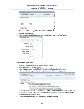 Getting Started Guide AWS Web Application Hosting
                                       for Linux
                          Configure the Amazon EC2 Instance




5.   Click Edit Health Check.
6.   In the Configure Health Check dialog box, type /install.php in the Ping Path box.




Configure the application

1.   In the AWS Management Console, click the Amazon EC2 tab.
2.   Click Instances in the Navigation pane.
3.   In the Navigation pane select US East (Virginia) from the Region drop-down menu.
4.   In the Load Balancers pane, click your load balancer and click the Description tab.




5.   Open your web browser, and type the public DNS address of your load balancer. The Choose profile
     page appears in the installation wizard.
6.   On the Choose profile page, click Standard and Save and continue.




                                            38
 