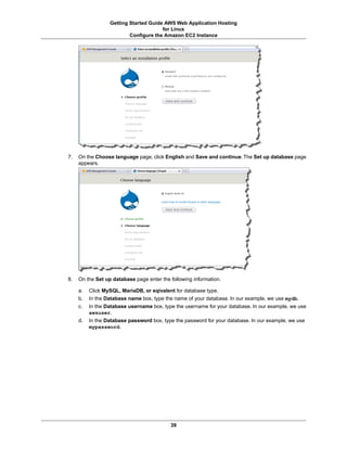 Getting Started Guide AWS Web Application Hosting
                                       for Linux
                          Configure the Amazon EC2 Instance




7.   On the Choose language page, click English and Save and continue. The Set up database page
     appears.




8.   On the Set up database page enter the following information.

     a.   Click MySQL, MariaDB, or eqivalent for database type.
     b.   In the Database name box, type the name of your database. In our example, we use mydb.
     c.   In the Database username box, type the username for your database. In our example, we use
          awsuser.
     d.   In the Database password box, type the password for your database. In our example, we use
          mypassword.




                                           39
 