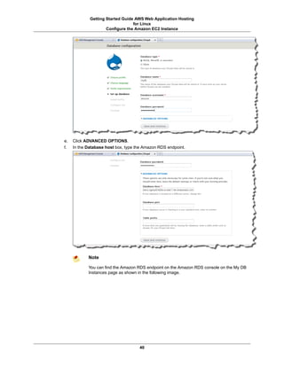 Getting Started Guide AWS Web Application Hosting
                                  for Linux
                     Configure the Amazon EC2 Instance




e.   Click ADVANCED OPTIONS.
f.   In the Database host box, type the Amazon RDS endpoint.




            Note

            You can find the Amazon RDS endpoint on the Amazon RDS console on the My DB
            Instances page as shown in the following image.




                                     40
 