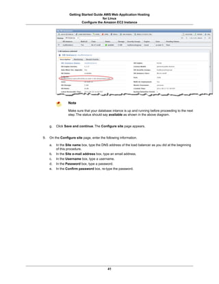 Getting Started Guide AWS Web Application Hosting
                                       for Linux
                          Configure the Amazon EC2 Instance




                  Note

                  Make sure that your database intance is up and running before proceeding to the next
                  step. The status should say available as shown in the above diagram.


     g.   Click Save and continue. The Configure site page appears.


9.   On the Configure site page, enter the following information.

     a.   In the Site name box, type the DNS address of the load balancer as you did at the beginning
          of this procedure.
     b.   In the Site e-mail address box, type an email address.
     c.   In the Username box, type a username.
     d.   In the Password box, type a password.
     e.   In the Confirm password box, re-type the password.




                                            41
 