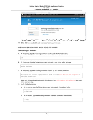 Getting Started Guide AWS Web Application Hosting
                                        for Linux
                           Configure the Amazon EC2 Instance




11. Clilck Add new content to add one new article to your new site.


Now that our new site is created, we can backup your database.

To backup your database

1.   At the prompt, type the following command to change to the home directory.

     cd


2.   At the prompt, type the following command to create a new folder called backups.

     mkdir backups


3.   At the prompt, type the following command to back up your existing database.

     mysqldump -u awsuser -pmypassword mydb --host=your Amazon RDS endpoint >
     backups/backup.sql

     Make sure to replace the your Amazon RDS endpoint with your Amazon RDS endpoint you noted
     in the previous step.
4.   Verify the backup exists.

     a.   At the prompt, type the following command to change to the backups folder.

          cd backups


     b.   At the prompt, type the following command to list the contents of the directory.

          ls -al




                                              43
 