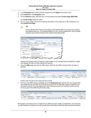 Getting Started Guide AWS Web Application Hosting
                                        for Linux
                              Step 10: Create a Custom AMI

2.   In the Navigation pane select US East (Virginia) from the Region drop-down menu.
3.   Click Instances in the Navigation pane.
4.   On the Instances page, right-click your running instance and select Create Image (EBS AMI).

     The Create Image dialog box opens.
5.   Fill in a unique image name and an optional description of the image (up to 255 characters), and
     click Create This Image.

             Tip

             If you're familiar with Amazon EC2 instance store-backed AMIs, the image name replaces
             the manifest name (e.g., s3_bucket/something_of_your_choice.manifest.xml), which uniquely
             identifies each Amazon Amazon EC2 instance store-backed AMI.




     Amazon EC2 powers down the instance, takes images of any volumes that were attached, creates
     and registers the AMI, and then reboots the instance.
6.   Go to the AMIs page and view the AMI's status. While the new AMI is being created, its status is
     pending.




     It takes a few minutes for the whole process to finish.
7.   Once your new AMI's status is available, go to the Snapshots page and view the new snapshot that
     was created for the new AMI. Any instance you launch from the new AMI uses this snapshot for its
     root device volume. You could update your Auto Scaling group with the new AMI, however we will
     do this as part of the AWS CloudFormation step.




We've taken a lot of steps so far to create all of our AWS resources, deploy our application, and customize
our AMI. Wouldn't it be great if we could save all of this information and launch new environments without



                                              45
 