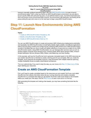 Getting Started Guide AWS Web Application Hosting
                                               for Linux
                          Step 11: Launch New Environments Using AWS
                                          CloudFormation
    having to manually configure everything again? We can! AWS CloudFormation is a way to launch
    environments easily. That is, when you launch an AWS CloudFormation environment, you are able to
    launch specific AMIs with particular key pairs, on pre-defined instance sizes, and behind load balancers.
    And if any portion of your environment fails to launch, the environment rolls itself back, terminating all the
    pieces along the way. Let's move on to the next topic to begin using AWS CloudFormation.



Step 11: Launch New Environments Using AWS
CloudFormation
    Topics
        • Create an AWS CloudFormation Template (p. 46)
        • Modify a CloudFormation Template (p. 49)
        • Create an AWS CloudFormation Stack (p. 51)


    You can use AWS CloudFormation to create and provision AWS infrastructure deployments predictably
    and repeatedly. Use AWS CloudFormation to build highly reliable, highly scalable, cost-effective applications
    without worrying about creating and configuring the underlying AWS infrastructure. AWS CloudFormation
    consists of template files you use to create and delete collections of resources as a single unit (an AWS
    CloudFormation stack). Using AWS CloudFormation you can leverage other services such as such as
    Amazon Elastic Compute Cloud (Amazon EC2), Amazon Elastic Block Store (Amazon EBS), Amazon
    Simple Notification Service (Amazon SNS), Elastic Load Balancing, and Auto Scaling.

    In this example, we'll use the CloudFormer tool to generate a template based on the AWS resources we
    just created. CloudFormer is intended to create a starting point for your template. After you create the
    template, you'll customize the template to launch a new enviroment with multiple instances spanning
    multiple Availability Zones to enable a fault-tolerant architecture.

    This is an optional step. If you want to skip this step, you can move on to Step 12: Clean Up (p. 55) to
    begin deleting your resources.


    Create an AWS CloudFormation Template
    First, you'll need to create a template based on the resources you just created. You'll use a tool called
    CloudFormer that collects information about all your running resources and creates a template.
    CloudFormer is a prototype that helps you get started. You'll then make some tweaks to the template
    before you create your new stack. Visit the AWS Forums to learn more and to run the tool.

    After generating the template and making a few tweaks, you may have something that looks like the
    following.



    {

        "AWSTemplateFormatVersion": "2010-09-09",
        "Resources": {
          "elbMyLB": {
            "Type": "AWS::ElasticLoadBalancing::LoadBalancer",
            "Properties": {
              "AvailabilityZones": [
                 "us-east-1b",
                 "us-east-1c"
              ],




                                                   46
 