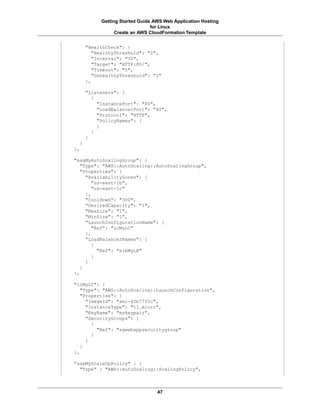 Getting Started Guide AWS Web Application Hosting
                                for Linux
                 Create an AWS CloudFormation Template


      "HealthCheck": {
         "HealthyThreshold": "2",
         "Interval": "30",
         "Target": "HTTP:80/",
         "Timeout": "5",
         "UnhealthyThreshold": "2"
      },

      "Listeners": [
        {
          "InstancePort": "80",
          "LoadBalancerPort": "80",
          "Protocol": "HTTP",
          "PolicyNames": [
          ]
        }
      ]
  }
},

"asgMyAutoScalingGroup": {
   "Type": "AWS::AutoScaling::AutoScalingGroup",
   "Properties": {
     "AvailabilityZones": [
        "us-east-1b",
        "us-east-1c"
     ],
     "Cooldown": "300",
     "DesiredCapacity": "1",
     "MaxSize": "1",
     "MinSize": "1",
     "LaunchConfigurationName": {
        "Ref": "lcMyLC"
     },
     "LoadBalancerNames": [
        {
          "Ref": "elbMyLB"
        }
     ]
   }
},

"lcMyLC": {
   "Type": "AWS::AutoScaling::LaunchConfiguration",
   "Properties": {
     "ImageId": "ami-45b77f2c",
     "InstanceType": "t1.micro",
     "KeyName": "mykeypair",
     "SecurityGroups": [
       {
         "Ref": "sgwebappsecuritygroup"
       }
     ]
   }
},

"aspMyScaleUpPolicy" : {
  "Type" : "AWS::AutoScaling::ScalingPolicy",



                                  47
 