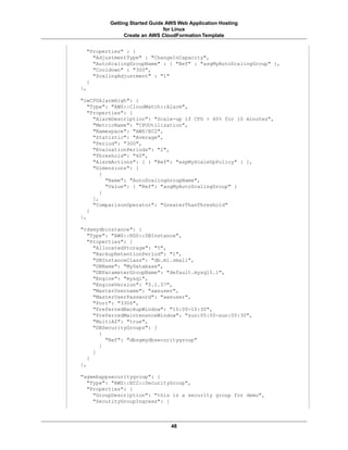 Getting Started Guide AWS Web Application Hosting
                              for Linux
               Create an AWS CloudFormation Template


  "Properties" : {
    "AdjustmentType" : "ChangeInCapacity",
    "AutoScalingGroupName" : { "Ref" : "asgMyAutoScalingGroup" },
    "Cooldown" : "300",
    "ScalingAdjustment" : "1"
  }
},

"cwCPUAlarmHigh": {
   "Type": "AWS::CloudWatch::Alarm",
   "Properties": {
     "AlarmDescription": "Scale-up if CPU > 60% for 10 minutes",
     "MetricName": "CPUUtilization",
     "Namespace": "AWS/EC2",
     "Statistic": "Average",
     "Period": "300",
     "EvaluationPeriods": "2",
     "Threshold": "60",
     "AlarmActions": [ { "Ref": "aspMyScaleUpPolicy" } ],
     "Dimensions": [
        {
          "Name": "AutoScalingGroupName",
          "Value": { "Ref": "asgMyAutoScalingGroup" }
        }
     ],
     "ComparisonOperator": "GreaterThanThreshold"
   }
},

"rdsmydbinstance": {
   "Type": "AWS::RDS::DBInstance",
   "Properties": {
     "AllocatedStorage": "5",
     "BackupRetentionPeriod": "1",
     "DBInstanceClass": "db.m1.small",
     "DBName": "MyDatabase",
     "DBParameterGroupName": "default.mysql5.1",
     "Engine": "mysql",
     "EngineVersion": "5.1.57",
     "MasterUsername": "awsuser",
     "MasterUserPassword": "awsuser",
     "Port": "3306",
     "PreferredBackupWindow": "10:00-10:30",
     "PreferredMaintenanceWindow": "sun:05:00-sun:05:30",
     "MultiAZ": "true",
     "DBSecurityGroups": [
       {
         "Ref": "dbsgmydbsecuritygroup"
       }
     ]
   }
},

"sgwebappsecuritygroup": {
  "Type": "AWS::EC2::SecurityGroup",
  "Properties": {
    "GroupDescription": "this is a security group for demo",
    "SecurityGroupIngress": [



                                48
 