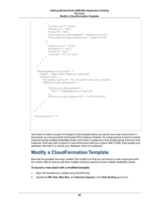 Getting Started Guide AWS Web Application Hosting
                                            for Linux
                                Modify a CloudFormation Template


                  {
                      "IpProtocol": "tcp",
                      "FromPort": "80",
                      "ToPort": "80",
                      "SourceSecurityGroupName": "amazon-elb-sg",
                      "SourceSecurityGroupOwnerId": "amazon-elb"
                  },
                  {
                      "IpProtocol": "tcp",
                      "FromPort": "22",
                      "ToPort": "22",
                      "CidrIp": "0.0.0.0/0"
                  }
              ]
          }
       },

       "dbsgmydbsecuritygroup": {
         "Type": "AWS::RDS::DBSecurityGroup",
         "Properties": {
           "GroupDescription": "my database security group",
           "DBSecurityGroupIngress": [
             {
               "EC2SecurityGroupName": {
                  "Ref": "sgwebappsecuritygroup"
               },
               "EC2SecurityGroupOwnerId": "123456789012"
             }
           ]
         }
       }
     },

     "Description": ""
}




You'll want to make a couple of changes to this template before you launch your new environment. In
this tutorial, you only launched one Amazon EC2 instance. However, it's a best practice to launch multiple
instances across multiple Availability Zones; you'll want to update your Auto Scaling group to launch more
instances. You'll also want to launch a new environment with your custom AMI. Finally, You'll update your
database information to include your database name and password.


Modify a CloudFormation Template
Now that the template has been created, let's modify it so that you can launch a new environment with
the custom AMI so that you will have multiple instances spanned across multiple Availability Zones.

To launch a new stack with a modified template

1.    Open the template you created using CloudFormer.
2.    Update the Min Size, Max Size, and Desired Capacity in the Auto Scaling group to 2.




                                              49
 
