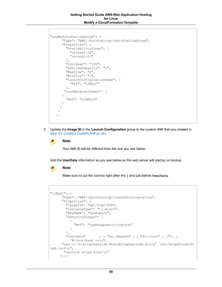 Getting Started Guide AWS Web Application Hosting
                                       for Linux
                           Modify a CloudFormation Template



     "asgMyAutoScalingGroup": {
             "Type": "AWS::AutoScaling::AutoScalingGroup",
             "Properties": {
                "AvailabilityZones": [
                   "us-east-1b",
                   "us-east-1c"
                ],
                "Cooldown": "300",
                "DesiredCapacity": "2",
                "MaxSize": "2",
                "MinSize": "2",
                "LaunchConfigurationName": {
                   "Ref": "lcMyLC"
                },
               "LoadBalancerNames": [
             {
                "Ref": "elbMyLB"
             }
           ]
         }
        },



3.   Update the Image ID in the Launch Configuration group to the custom AMI that you created in
     Step 10: Create a Custom AMI (p. 44).

             Note

             Your AMI ID will be different than the one you see below.


     Add the UserData information as you see below so the web server will startup on bootup.

             Note

             Make sure to put the comma right after the ] and just before UserData.




     "lcMyLC": {
           "Type": "AWS::AutoScaling::LaunchConfiguration",
           "Properties": {
             "ImageId": "ami-91b270f8",
             "InstanceType": "t1.micro",
             "KeyName": "mykeypair",
             "SecurityGroups": [
                {
                  "Ref": "sgwebappsecuritygroup"
                }
             ],
             "UserData"        : { "Fn::Base64" : { "Fn::Join" : ["", [
                "#!/bin/bash -vn",
           "sed -i 's/AllowOverride None/AllowOverride All/g' /etc/httpd/conf/ht
     tpd.confn",
            "service httpd startn"
          ]]}}



                                            50
 