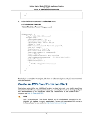 Getting Started Guide AWS Web Application Hosting
                                       for Linux
                         Create an AWS CloudFormation Stack


            }
          },



4.   Update the following parameters in the Database group.

     • Update DBName to awsuser.
     • Update MasterUserPassword to mypassword.




     "mydbinstance": {
            "Type": "AWS::RDS::DBInstance",
            "Properties": {
              "AllocatedStorage": "5",
              "BackupRetentionPeriod": "1",
              "DBInstanceClass": "db.m1.small",
              "DBName": "mydb",
              "DBParameterGroupName": "default.mysql5.1",
              "Engine": "mysql",
              "EngineVersion": "5.1.57",
              "MasterUsername": "awsuser",
              "MasterUserPassword": "mypassword",
              "Port": "3306",
              "PreferredBackupWindow": "08:30-09:00",
              "PreferredMaintenanceWindow": "fri:03:30-fri:04:00",
              "MultiAZ": "true",
              "DBSecurityGroups": [
                {
                  "Ref": "dbsgmydbsecuritygroup"
                }
              ]
            }
         },




Now that you have modified the template, let's move on to the next step to launch your new environment
using your template.


Create an AWS CloudFormation Stack
Now that you have modified your AWS CloudFormation template, let's create a new stack to launch your
new environment. Before you launch your new stack, you can verify that it works by cleaning up all your
AWS resources except for your key pair and custom AMI. For instructions on how to clean up your
resources see Step 12: Clean Up (p. 55).

        Note

        AWS CloudFormation is a free service. However, you are charged for the AWS resources you
        include in your stacks at the current rates for each. For more information about AWS pricing, go
        to the detail page for each product on http://aws.amazon.com/pricing.




                                            51
 