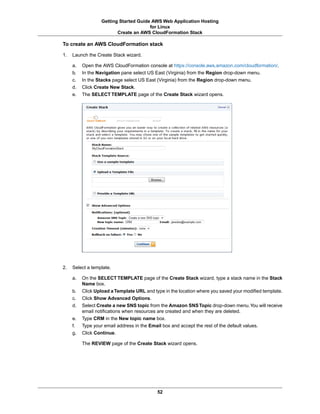 Getting Started Guide AWS Web Application Hosting
                                        for Linux
                          Create an AWS CloudFormation Stack

To create an AWS CloudFormation stack

1.   Launch the Create Stack wizard.

     a.   Open the AWS CloudFormation console at https://console.aws.amazon.com/cloudformation/.
     b.   In the Navigation pane select US East (Virginia) from the Region drop-down menu.
     c.   In the Stacks page select US East (Virginia) from the Region drop-down menu.
     d.   Click Create New Stack.
     e.   The SELECT TEMPLATE page of the Create Stack wizard opens.




2.   Select a template.

     a.   On the SELECT TEMPLATE page of the Create Stack wizard, type a stack name in the Stack
          Name box.
     b.   Click Upload a Template URL and type in the location where you saved your modified template.
     c.   Click Show Advanced Options.
     d.   Select Create a new SNS topic from the Amazon SNS Topic drop-down menu.You will receive
          email notifications when resources are created and when they are deleted.
     e.   Type CRM in the New topic name box.
     f.   Type your email address in the Email box and accept the rest of the default values.
     g.   Click Continue.

          The REVIEW page of the Create Stack wizard opens.




                                             52
 