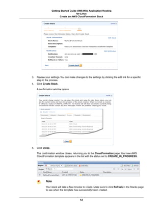 Getting Started Guide AWS Web Application Hosting
                                         for Linux
                           Create an AWS CloudFormation Stack




3.   Review your settings. You can make changes to the settings by clicking the edit link for a specific
     step in the process.
4.   Click Create Stack.

     A confirmation window opens.




5.   Click Close.

     The confirmation window closes, returning you to the CloudFormation page. Your new AWS
     CloudFormation template appears in the list with the status set to CREATE_IN_PROGRESS.




             Note

             Your stack will take a few minutes to create. Make sure to click Refresh in the Stacks page
             to see when the template has successfully been created.



                                              53
 