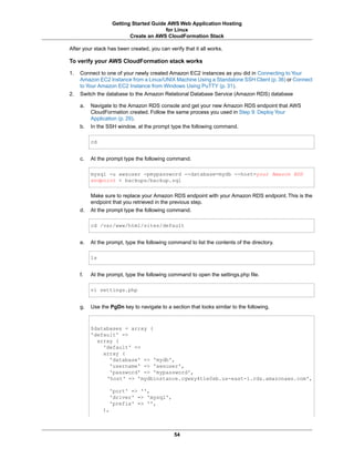 Getting Started Guide AWS Web Application Hosting
                                         for Linux
                           Create an AWS CloudFormation Stack

After your stack has been created, you can verify that it all works.

To verify your AWS CloudFormation stack works

1.   Connect to one of your newly created Amazon EC2 instances as you did in Connecting to Your
     Amazon EC2 Instance from a Linux/UNIX Machine Using a Standalone SSH Client (p. 36) or Connect
     to Your Amazon EC2 Instance from Windows Using PuTTY (p. 31).
2.   Switch the database to the Amazon Relational Database Service (Amazon RDS) database

     a.   Navigate to the Amazon RDS console and get your new Amazon RDS endpoint that AWS
          CloudFormation created. Follow the same process you used in Step 9: Deploy Your
          Application (p. 29).
     b.   In the SSH window, at the prompt type the following command.

          cd


     c.   At the prompt type the following command.

          mysql -u awsuser -pmypassword --database=mydb --host=your Amazon RDS
          endpoint < backups/backup.sql

          Make sure to replace your Amazon RDS endpoint with your Amazon RDS endpoint. This is the
          endpoint that you retrieved in the previous step.
     d.   At the prompt type the following command.

          cd /var/www/html/sites/default


     e.   At the prompt, type the following command to list the contents of the directory.

          ls


     f.   At the prompt, type the following command to open the settings.php file.

          vi settings.php


     g.   Use the PgDn key to navigate to a section that looks similar to the following.



          $databases = array (
          'default' =>
            array (
              'default' =>
              array (
                'database' => 'mydb',
                'username' => 'awsuser',
                'password' => 'mypassword',
               'host' => 'mydbinstance.cgwxy4t1e0xb.us-east-1.rds.amazonaws.com',

                  'port' => '',
                  'driver' => 'mysql',
                  'prefix' => '',
               ),



                                              54
 