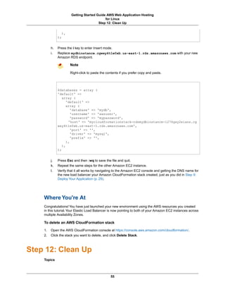 Getting Started Guide AWS Web Application Hosting
                                            for Linux
                                        Step 12: Clean Up


                ),
              );


         h.   Press the i key to enter Insert mode.
         i.   Replace mydbinstance.cgwxy4t1e0xb.us-east-1.rds.amazonaws.com with your new
              Amazon RDS endpoint.

                      Note

                      Right-click to paste the contents if you prefer copy and paste.




              $databases = array (
              'default' =>
                 array (
                    'default' =>
                    array (
                       'database' => 'mydb',
                       'username' => 'awsuser',
                       'password' => 'mypassword',
                     'host' => 'mycloudformationstack-rdsmydbinstance-1276gxy2eians.cg
              wxy4t1e0xb.us-east-1.rds.amazonaws.com',
                       'port' => '',
                       'driver' => 'mysql',
                       'prefix' => '',
                    ),
                 ),
              );


         j.   Press Esc and then :wq to save the file and quit.
         k.   Repeat the same steps for the other Amazon EC2 instance.
         l.   Verify that it all works by navigating to the Amazon EC2 console and getting the DNS name for
              the new load balancer your Amazon CloudFormation stack created, just as you did in Step 9:
              Deploy Your Application (p. 29).




    Where You're At
    Congratulations! You have just launched your new environment using the AWS resources you created
    in this tutorial. Your Elastic Load Balancer is now pointing to both of your Amazon EC2 instances across
    multiple Availability Zones.

    To delete an AWS CloudFormation stack

    1.   Open the AWS CloudFormation console at https://console.aws.amazon.com/cloudformation/.
    2.   Click the stack you want to delete, and click Delete Stack.



Step 12: Clean Up
    Topics



                                                 55
 