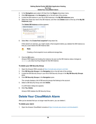 Getting Started Guide AWS Web Application Hosting
                                       for Linux
                             Delete Your CloudWatch Alarm

2.   In the Navigation pane select US East from the Region drop-down menu.
3.   Click DB Instances in the Navigation list on the left side of the window.
4.   Locate the DB Instance in your list of DB Instances in the My DB Instances pane.
5.   Select the check box next to the DB Instance, and then click Delete button at the top of the My DB
     Instances page.

     The Delete DB Instance window appears.




6.   Select No in the Create final snapshot? drop-down list.

     If this weren't an exercise, you might create a final snapshot before you deleted the DB Instance so
     that you could restore the DB Instance later.

             Note

             Creating a final snapshot incurs additional storage fees.


7.   Click the OK button.
     Amazon RDS begins terminating the instance. As soon as the DB Instance status changes to
     deleted, you stop incurring charges for that DB Instance.


To delete your DB Security Group

1.   Open the Amazon RDS console at https://console.aws.amazon.com/rds/.
2.   Click DB Security Groups in the Navigation list on the left side of the window.
3.   Locate the DB Security Group in your list of DB Security Groups in the My DB Security Groups
     pane.
4.   Click DB Security Groups in the Navigation pane.

     The console displays a list of DB security groups that belong to the account.
5.   Select a DB Security Group and click Delete.

     A confirmation dialog box appears.
6.   Click Yes, Delete.

     Amazon RDS deletes the DB Security Group.



Delete Your CloudWatch Alarm
After you've decided that you no longer need the alarm, you can delete it.

To delete your alarm

1.   Open the Amazon CloudWatch console at https://console.aws.amazon.com/cloudwatch/.




                                             58
 