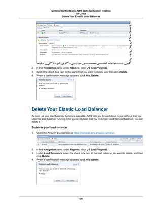 Getting Started Guide AWS Web Application Hosting
                                       for Linux
                           Delete Your Elastic Load Balancer




2.   In the Navigation pane, under Regions, click US East (Virginia).
3.   Select the check box next to the alarm that you want to delete, and then click Delete.
4.   When a confirmation message appears, click Yes, Delete.




Delete Your Elastic Load Balancer
As soon as your load balancer becomes available, AWS bills you for each hour or partial hour that you
keep the load balancer running. After you've decided that you no longer need the load balancer, you can
delete it.

To delete your load balancer

1.   Open the Amazon EC2 console at https://console.aws.amazon.com/ec2/.




2.   In the Navigation pane, under Regions, click US East (Virginia).
3.   Under Load Balancers, select the check box next to the load balancer you want to delete, and then
     click Delete.
4.   When a confirmation message appears, click Yes, Delete.




                                             59
 