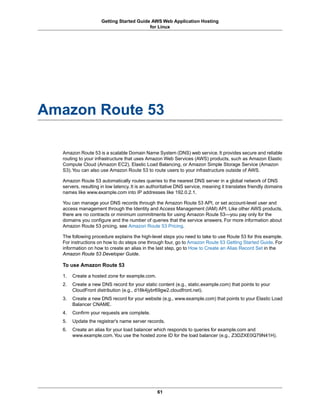 Getting Started Guide AWS Web Application Hosting
                                          for Linux




Amazon Route 53

  Amazon Route 53 is a scalable Domain Name System (DNS) web service. It provides secure and reliable
  routing to your infrastructure that uses Amazon Web Services (AWS) products, such as Amazon Elastic
  Compute Cloud (Amazon EC2), Elastic Load Balancing, or Amazon Simple Storage Service (Amazon
  S3). You can also use Amazon Route 53 to route users to your infrastructure outside of AWS.

  Amazon Route 53 automatically routes queries to the nearest DNS server in a global network of DNS
  servers, resulting in low latency. It is an authoritative DNS service, meaning it translates friendly domains
  names like www.example.com into IP addresses like 192.0.2.1.

  You can manage your DNS records through the Amazon Route 53 API, or set account-level user and
  access management through the Identity and Access Management (IAM) API. Like other AWS products,
  there are no contracts or minimum commitments for using Amazon Route 53—you pay only for the
  domains you configure and the number of queries that the service answers. For more information about
  Amazon Route 53 pricing, see Amazon Route 53 Pricing.

  The following procedure explains the high-level steps you need to take to use Route 53 for this example.
  For instructions on how to do steps one through four, go to Amazon Route 53 Getting Started Guide. For
  information on how to create an alias in the last step, go to How to Create an Alias Record Set in the
  Amazon Route 53 Developer Guide.

  To use Amazon Route 53

  1.   Create a hosted zone for example.com.
  2.   Create a new DNS record for your static content (e.g., static.example.com) that points to your
       CloudFront distribution (e.g., d18k4jybr69gw2.cloudfront.net).
  3.   Create a new DNS record for your website (e.g., www.example.com) that points to your Elastic Load
       Balancer CNAME.
  4.   Confirm your requests are complete.
  5.   Update the registrar's name server records.
  6.   Create an alias for your load balancer which responds to queries for example.com and
       www.example.com. You use the hosted zone ID for the load balancer (e.g., Z3DZXE0Q79N41H).




                                                61
 