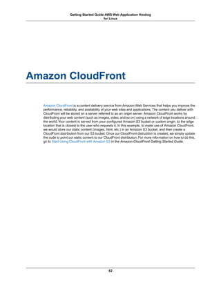 Getting Started Guide AWS Web Application Hosting
                                          for Linux




Amazon CloudFront

  Amazon CloudFront is a content delivery service from Amazon Web Services that helps you improve the
  performance, reliability, and availability of your web sites and applications. The content you deliver with
  CloudFront will be stored on a server referred to as an origin server. Amazon CloudFront works by
  distributing your web content (such as images, video, and so on) using a network of edge locations around
  the world. Your content is served from your configured Amazon S3 bucket or custom origin, to the edge
  location that is closest to the user who requests it. In this example, to make use of Amazon CloudFront,
  we would store our static content (images, html, etc.) in an Amazon S3 bucket, and then create a
  CloudFront distribution from our S3 bucket. Once our CloudFront distrubtion is created, we simply update
  the code to point our static content to our CloudFront distribution. For more information on how to do this,
  go to Start Using CloudFront with Amazon S3 in the Amazon CloudFront Getting Started Guide.




                                                62
 