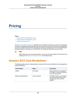Getting Started Guide AWS Web Application Hosting
                                           for Linux
                                 Amazon EC2 Cost Breakdown




Pricing

    Topics
     • Amazon EC2 Cost Breakdown (p. 63)
     • Amazon RDS Cost Breakdown (p. 65)
     • Summing It All Up (p. 67)


    The AWS Simple Monthly Calculator estimates your monthly bill. It provides per service cost breakdown
    as well as an aggregate monthly estimate.You can also use the tool to see an estimation and breakdown
    of costs for common solutions. This topic walks you through an example of how to use the AWS Simple
    Monthly Calculator to estimate your monthly bill for the sample web application we just created.

             Note

             AWS pricing you see in this documentation is current as of the last update to this document. You
             should go to AWS Service Pricing Overview for the latest pricing.



Amazon EC2 Cost Breakdown
    The following table shows the characteristics for Amazon EC2 we have identified for this web application
    hosting architecture.

    Characteristic                      Metric                            Description

    Uptime                              24 hrs/day                        Assuming there is an average of
                                                                          30.5 days in a month, the instance
                                                                          runs 732 hours/month

    Machine Characteristics             ti.micro instance                 613 MB of memory, up to 2 ECUs
                                                                          (for short periodic bursts), EBS
                                                                          storage only, 32-bit or 64-bit
                                                                          platform




                                                 63
 