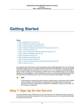 Getting Started Guide AWS Web Application Hosting
                                             for Linux
                                  Step 1: Sign Up for the Service




Getting Started

    Topics
     • Step 1: Sign Up for the Service (p. 5)
     • Step 2: Install the Command Line Tools (p. 6)
     • Step 3: Create an Elastic Load Balancer (p. 6)
     • Step 4: Create and Configure Your Amazon EC2 Security Group (p. 12)
     • Step 5: Create a Key Pair (p. 15)
     • Step 6: Launch Amazon EC2 Instances Using Auto Scaling (p. 15)
     • Step 7: Create a CloudWatch Alarm (p. 18)
     • Step 8: Add Amazon RDS (p. 23)
     • Step 9: Deploy Your Application (p. 29)
     • Step 10: Create a Custom AMI (p. 44)
     • Step 11: Launch New Environments Using AWS CloudFormation (p. 46)
     • Step 12: Clean Up (p. 55)


    Let's suppose you want to build a content management system (CMS) application. You want to leverage
    the reliable, scalable, secure and high performance infrastructure that AWS offers. It's easy to get started,
    and for most of the tasks we can use the AWS Management Console. In this topic, we'll walk through a
    series of steps to deploy your web application to AWS. There are many different ways you can go about
    deploying your web application, but this walkthrough shows you one example that follows best practices
    and uses many of the AWS services so you can see how the services work together. Let's begin!

            Note

            In this example, we are going through the steps in a specific order to minimize the time for billable
            services. However, when you deploy your application you will likely start by launching your
            Amazon EC2 instance, configuring your application and database, creating a custom AMI, and
            then scaling your application.



Step 1: Sign Up for the Service
    If you don't already have an AWS account, you’ll need to get one. Your AWS account gives you access
    to all services, but you will be charged only for the resources that you use. For this example walkthrough,
    the charges will be minimal.



                                                   5
 