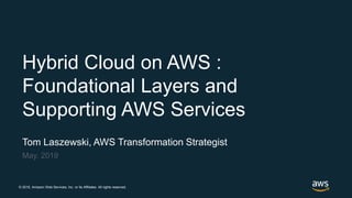 © 2018, Amazon Web Services, Inc. or its Affiliates. All rights reserved.
Tom Laszewski, AWS Transformation Strategist
May, 2019
Hybrid Cloud on AWS :
Foundational Layers and
Supporting AWS Services
 