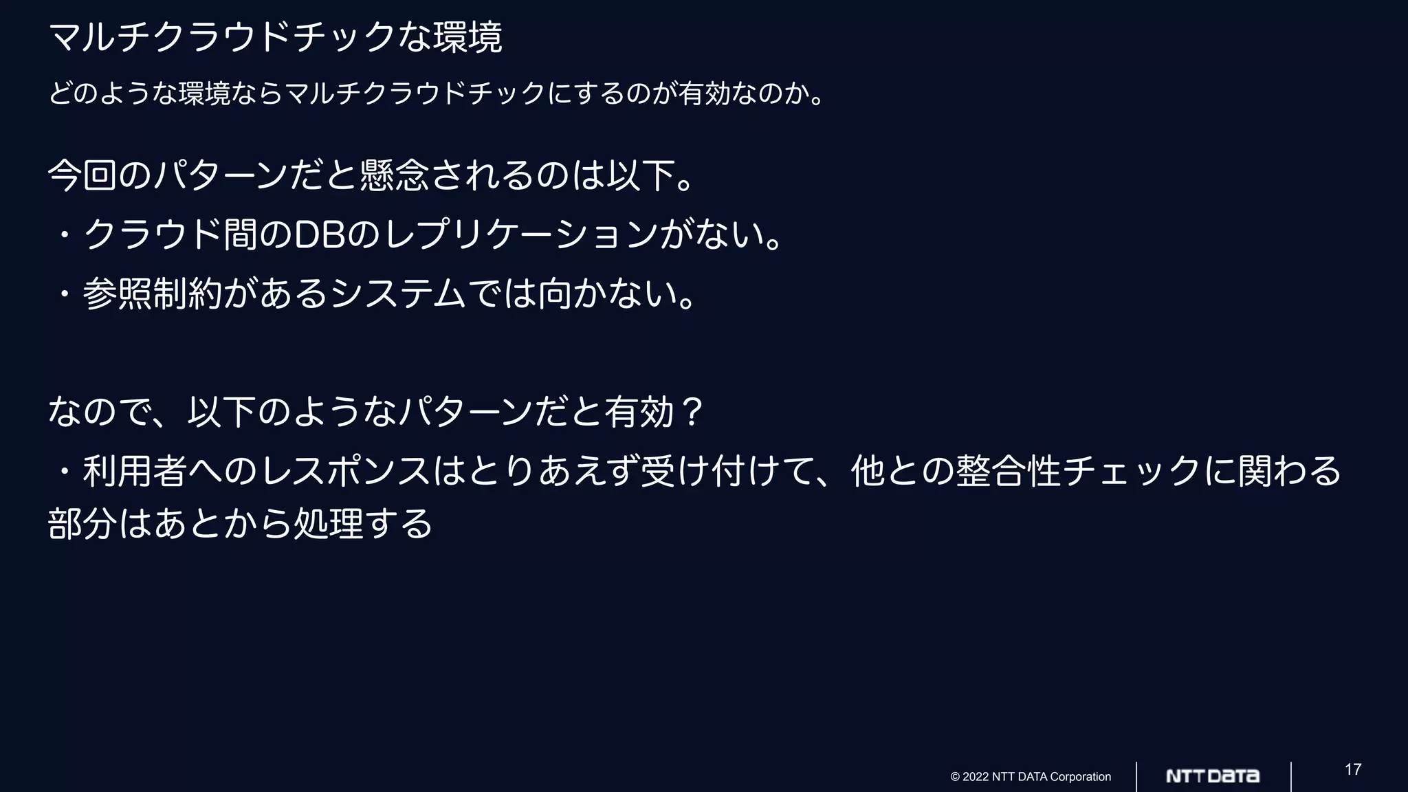 © 2022 NTT DATA Corporation 17
マルチクラウドチックな環境
どのような環境ならマルチクラウドチックにするのが有効なのか。
今回のパターンだと懸念されるのは以下。
・クラウド間のDBのレプリケーションがない。
・参照制約があるシステムでは向かない。
なので、以下のようなパターンだと有効？
・利用者へのレスポンスはとりあえず受け付けて、他との整合性チェックに関わる
部分はあとから処理する
 