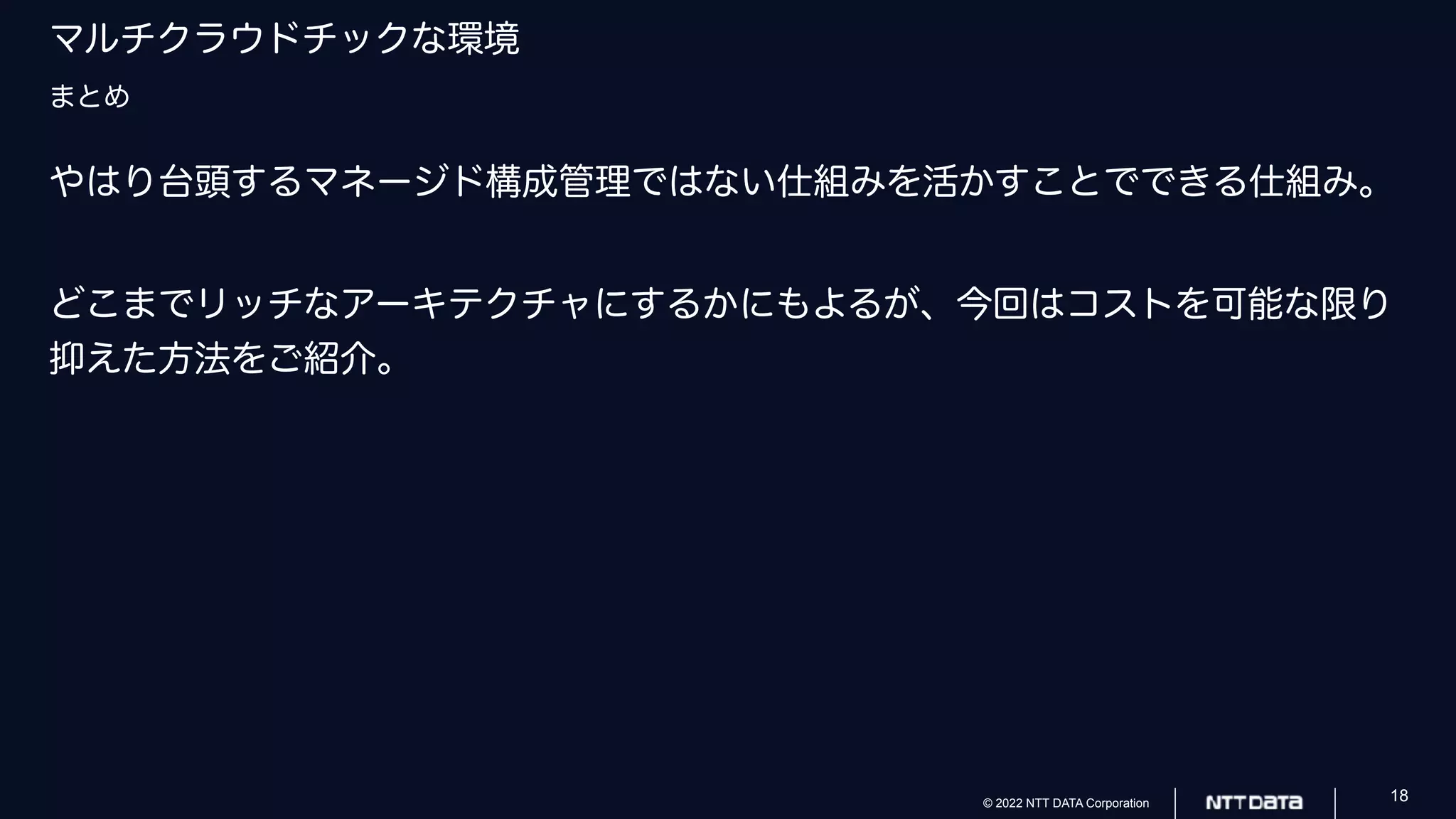 © 2022 NTT DATA Corporation 18
マルチクラウドチックな環境
まとめ
やはり台頭するマネージド構成管理ではない仕組みを活かすことでできる仕組み。
どこまでリッチなアーキテクチャにするかにもよるが、今回はコストを可能な限り
抑えた方法をご紹介。
 