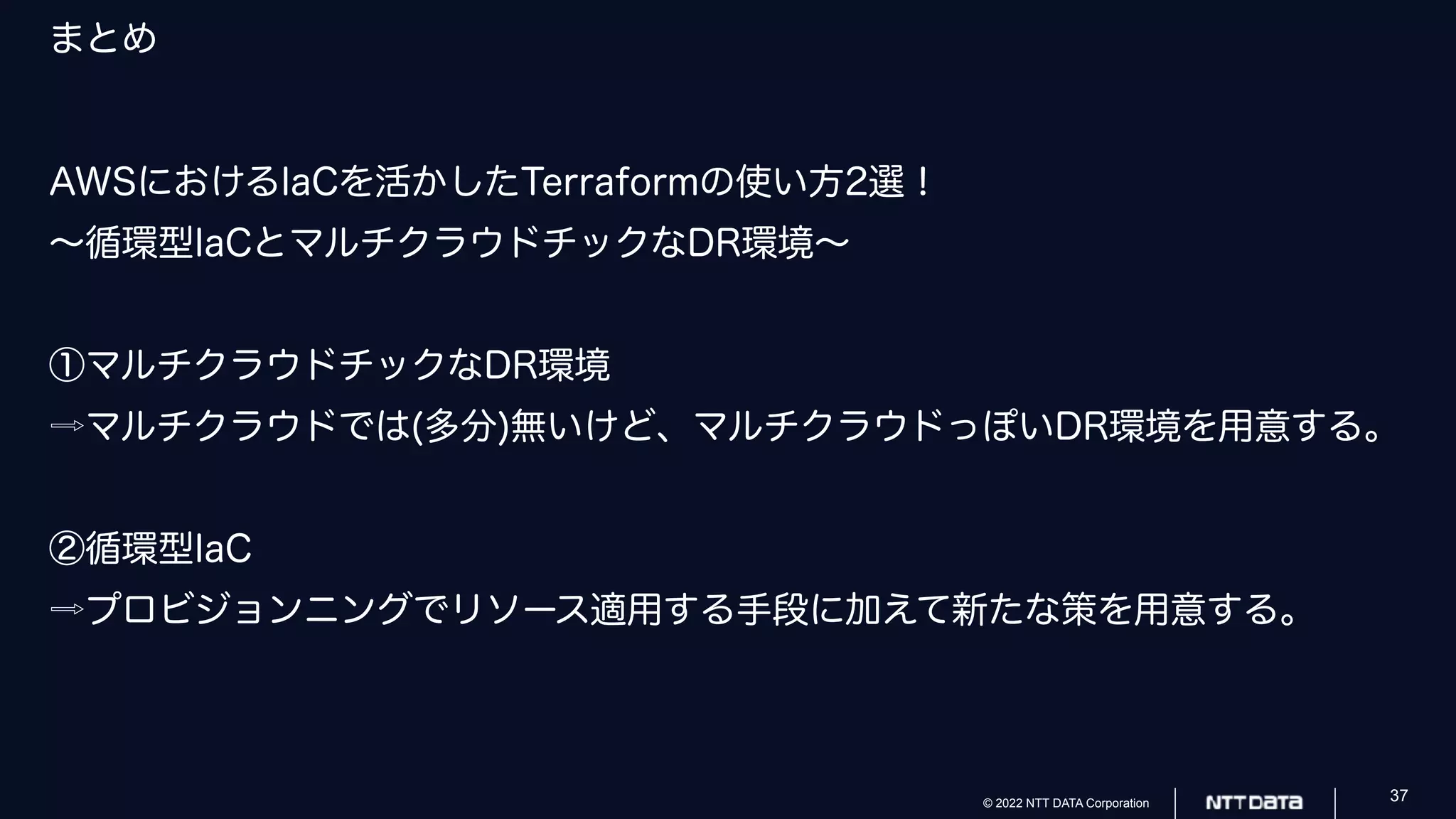 © 2022 NTT DATA Corporation 37
まとめ
AWSにおけるIaCを活かしたTerraformの使い方2選！
〜循環型IaCとマルチクラウドチックなDR環境〜
①マルチクラウドチックなDR環境
⇨マルチクラウドでは(多分)無いけど、マルチクラウドっぽいDR環境を用意する。
②循環型IaC
⇨プロビジョンニングでリソース適用する手段に加えて新たな策を用意する。
 