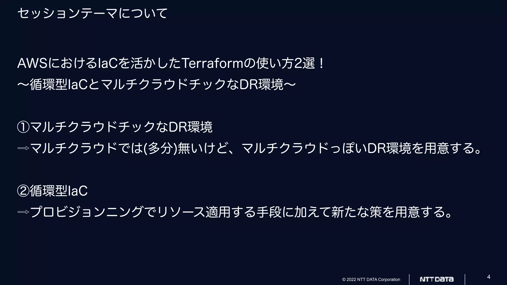© 2022 NTT DATA Corporation 4
セッションテーマについて
AWSにおけるIaCを活かしたTerraformの使い方2選！
〜循環型IaCとマルチクラウドチックなDR環境〜
①マルチクラウドチックなDR環境
⇨マルチクラウドでは(多分)無いけど、マルチクラウドっぽいDR環境を用意する。
②循環型IaC
⇨プロビジョンニングでリソース適用する手段に加えて新たな策を用意する。
 