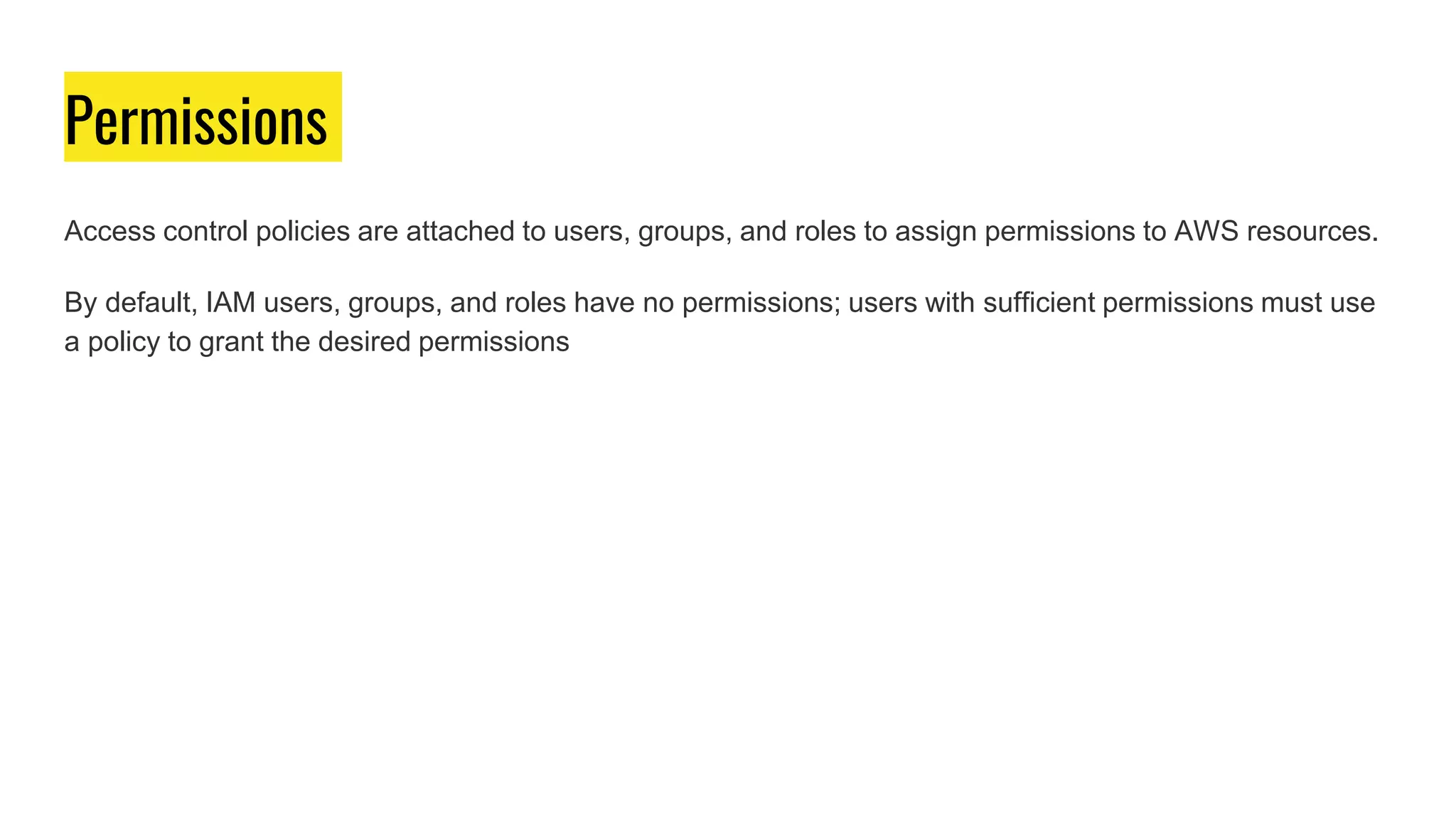 Permissions
Access control policies are attached to users, groups, and roles to assign permissions to AWS resources.
By default, IAM users, groups, and roles have no permissions; users with sufficient permissions must use
a policy to grant the desired permissions
 