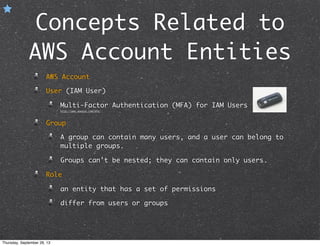 Concepts Related to
AWS Account Entities
AWS Account
User (IAM User)
Multi-Factor Authentication (MFA) for IAM Users
http://aws.amazon.com/mfa/
Group
A group can contain many users, and a user can belong to
multiple groups.
Groups can't be nested; they can contain only users.
Role
an entity that has a set of permissions
differ from users or groups
Thursday, September 26, 13
 