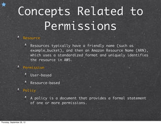 Concepts Related to
Permissions
Resource
Resources typically have a friendly name (such as
example_bucket), and then an Amazon Resource Name (ARN),
which uses a standardized format and uniquely identifies
the resource in AWS.
Permission
User-based
Resource-based
Policy
A policy is a document that provides a formal statement
of one or more permissions.
Thursday, September 26, 13
 