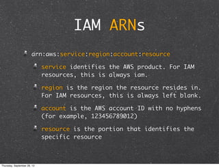 IAM ARNs
arn:aws:service:region:account:resource
service identifies the AWS product. For IAM
resources, this is always iam.
region is the region the resource resides in.
For IAM resources, this is always left blank.
account is the AWS account ID with no hyphens
(for example, 123456789012)
resource is the portion that identifies the
specific resource
Thursday, September 26, 13
 