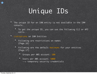 Unique IDs
The unique ID for an IAM entity is not available in the IAM
console.
To get the unique ID, you can use the following CLI or API
calls.
Limitations on IAM Entities
Following are restrictions on names
(Page.16)
Following are the default maximums for your entities
(Page.17)
Groups per AWS account: 100
Users per AWS account: 5000
--> temporary security credentials
Thursday, September 26, 13
 