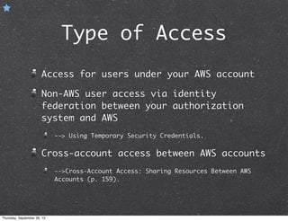 Type of Access
Access for users under your AWS account
Non-AWS user access via identity
federation between your authorization
system and AWS
--> Using Temporary Security Credentials.
Cross-account access between AWS accounts
-->Cross-Account Access: Sharing Resources Between AWS
Accounts (p. 159).
Thursday, September 26, 13
 