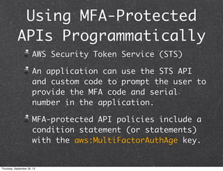 Using MFA-Protected
APIs Programmatically
AWS Security Token Service (STS)
An application can use the STS API
and custom code to prompt the user to
provide the MFA code and serial
number in the application.
MFA-protected API policies include a
condition statement (or statements)
with the aws:MultiFactorAuthAge key.
Thursday, September 26, 13
 