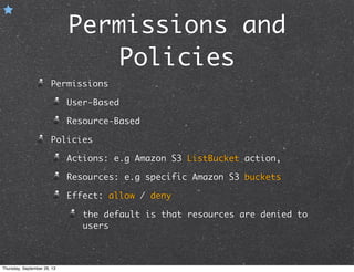 Permissions and
Policies
Permissions
User-Based
Resource-Based
Policies
Actions: e.g Amazon S3 ListBucket action,
Resources: e.g specific Amazon S3 buckets
Effect: allow / deny
the default is that resources are denied to
users
Thursday, September 26, 13
 
