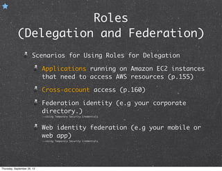 Roles
(Delegation and Federation)
Scenarios for Using Roles for Delegation
Applications running on Amazon EC2 instances
that need to access AWS resources (p.155)
Cross-account access (p.160)
Federation identity (e.g your corporate
directory.)
-->Using Temporary Security Credentials
Web identity federation (e.g your mobile or
web app)
-->Using Temporary Security Credentials
Thursday, September 26, 13
 