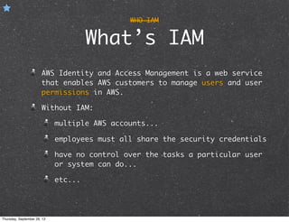 WHO IAM
What’s IAM
AWS Identity and Access Management is a web service
that enables AWS customers to manage users and user
permissions in AWS.
Without IAM:
multiple AWS accounts...
employees must all share the security credentials
have no control over the tasks a particular user
or system can do...
etc...
Thursday, September 26, 13
 