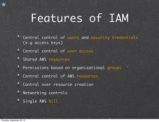 Features of IAM
Central control of users and security credentials
(e.g access keys)
Central control of user access
Shared AWS resources
Permissions based on organizational groups
Central control of AWS resources
Control over resource creation
Networking controls
Single AWS bill
Thursday, September 26, 13
 
