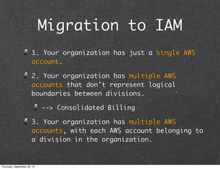 Migration to IAM
1. Your organization has just a single AWS
account.
2. Your organization has multiple AWS
accounts that don't represent logical
boundaries between divisions.
--> Consolidated Billing
3. Your organization has multiple AWS
accounts, with each AWS account belonging to
a division in the organization.
Thursday, September 26, 13
 
