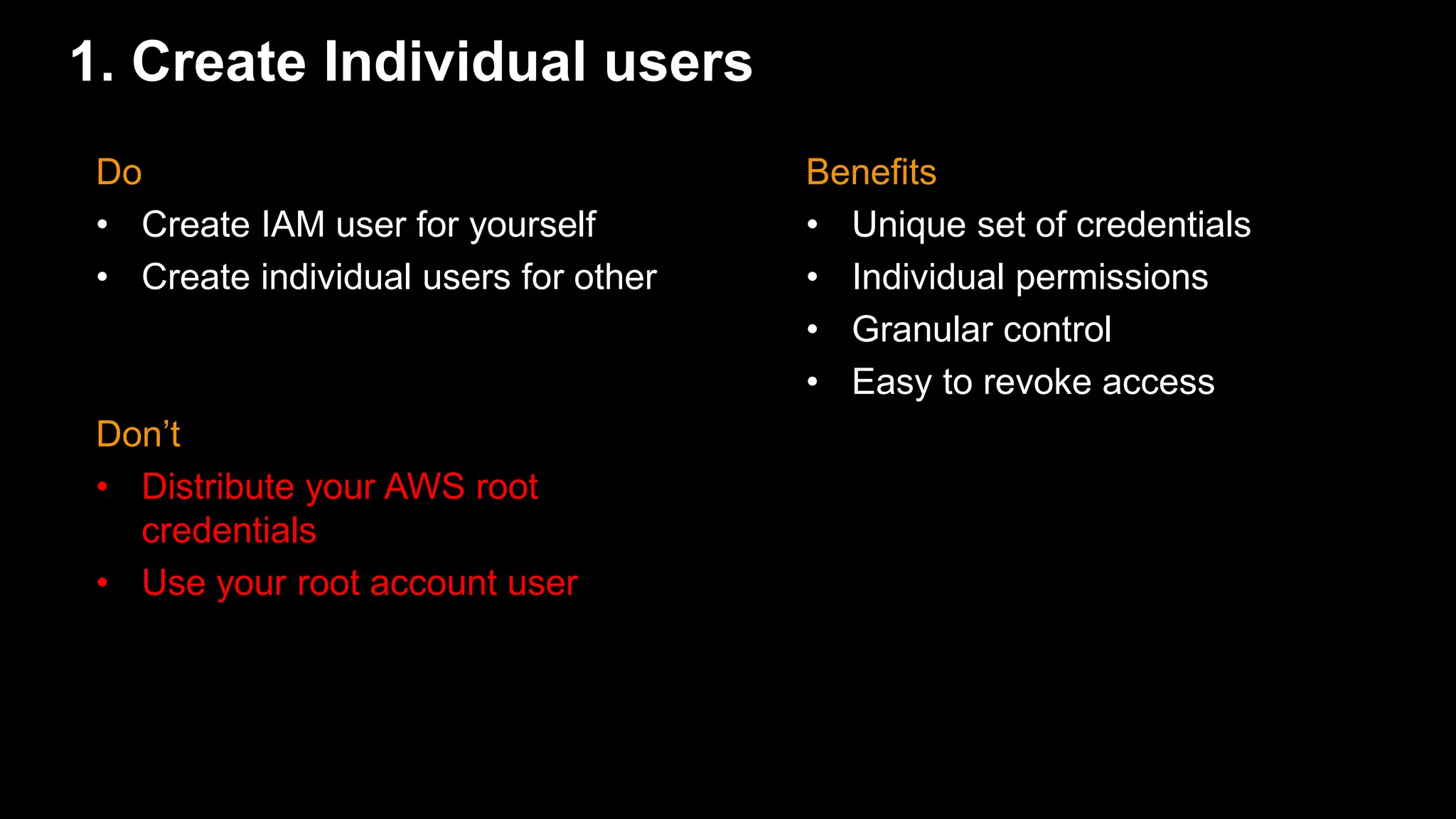 1. Create Individual users
Benefits
• Unique set of credentials
• Individual permissions
• Granular control
• Easy to revoke access
Do
• Create IAM user for yourself
• Create individual users for other
Don’t
• Distribute your AWS root
credentials
• Use your root account user
 