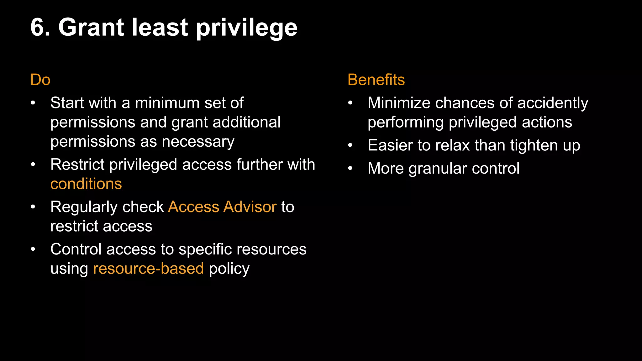 6. Grant least privilege
Benefits
• Minimize chances of accidently
performing privileged actions
• Easier to relax than tighten up
• More granular control
Do
• Start with a minimum set of
permissions and grant additional
permissions as necessary
• Restrict privileged access further with
conditions
• Regularly check Access Advisor to
restrict access
• Control access to specific resources
using resource-based policy
 