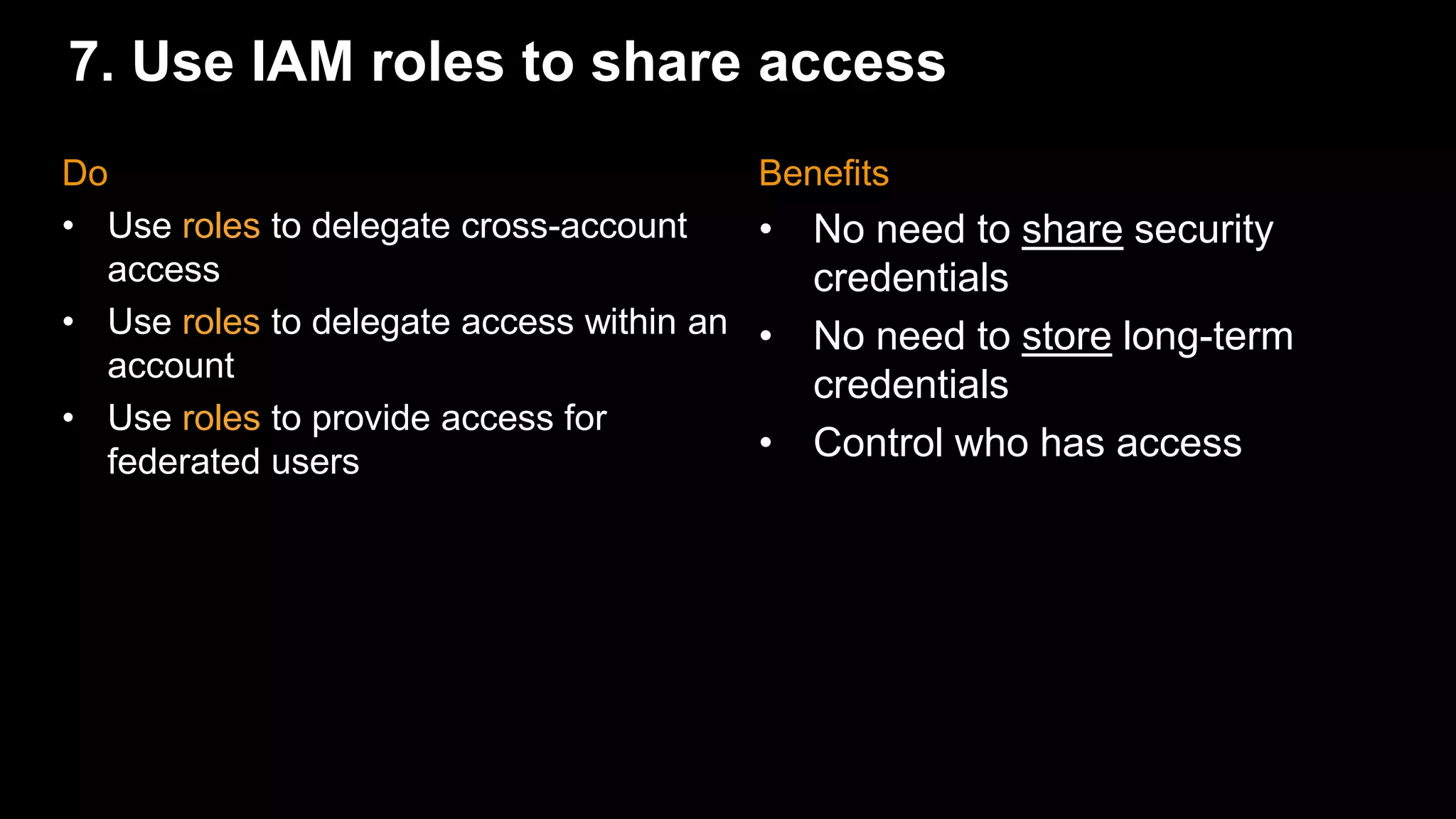 7. Use IAM roles to share access
Benefits
• No need to share security
credentials
• No need to store long-term
credentials
• Control who has access
Do
• Use roles to delegate cross-account
access
• Use roles to delegate access within an
account
• Use roles to provide access for
federated users
 