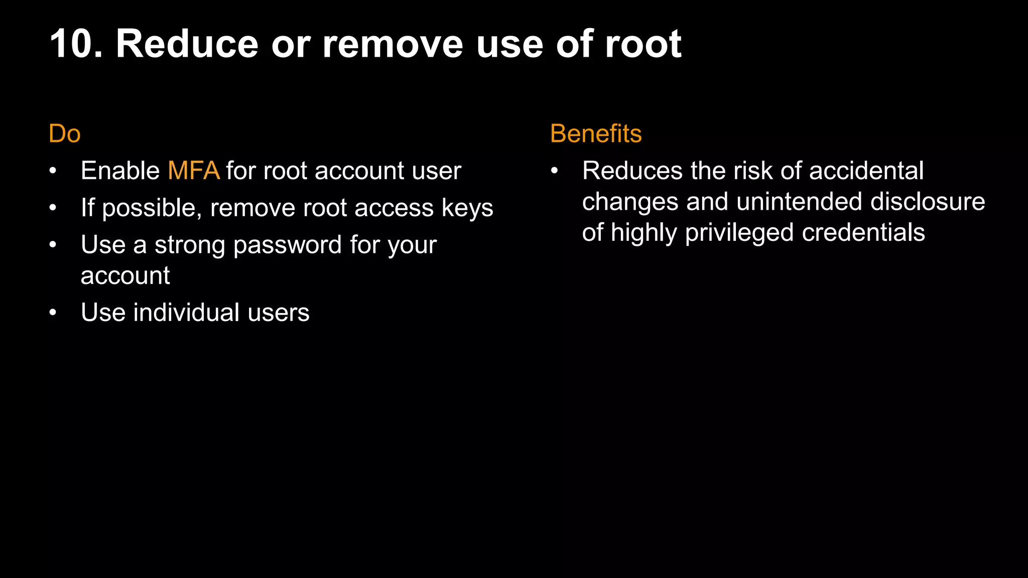 10. Reduce or remove use of root
Benefits
• Reduces the risk of accidental
changes and unintended disclosure
of highly privileged credentials
Do
• Enable MFA for root account user
• If possible, remove root access keys
• Use a strong password for your
account
• Use individual users
 