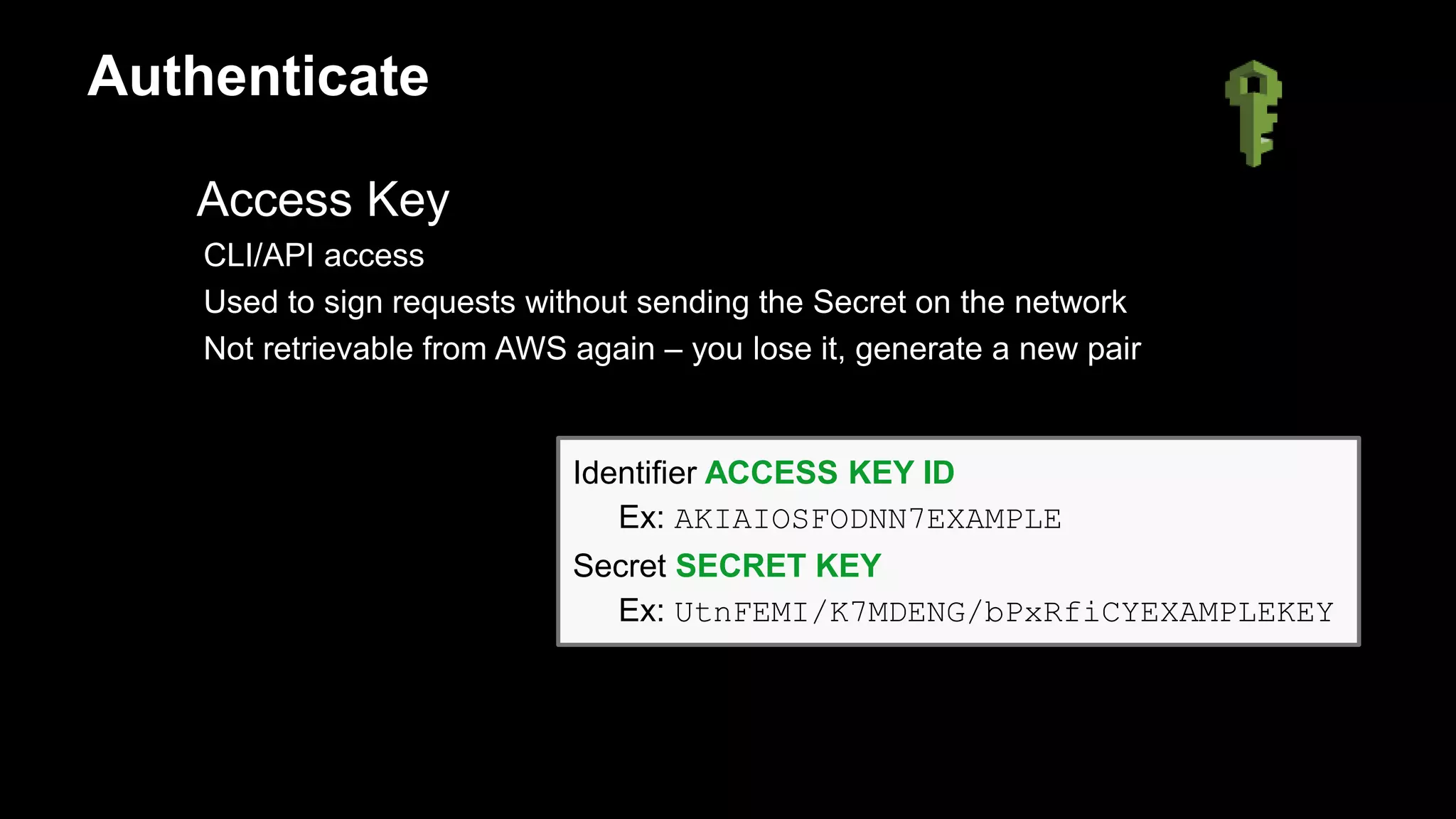 Access Key
CLI/API access
Used to sign requests without sending the Secret on the network
Not retrievable from AWS again – you lose it, generate a new pair
Identifier ACCESS KEY ID
Ex: AKIAIOSFODNN7EXAMPLE
Secret SECRET KEY
Ex: UtnFEMI/K7MDENG/bPxRfiCYEXAMPLEKEY
Authenticate
 
