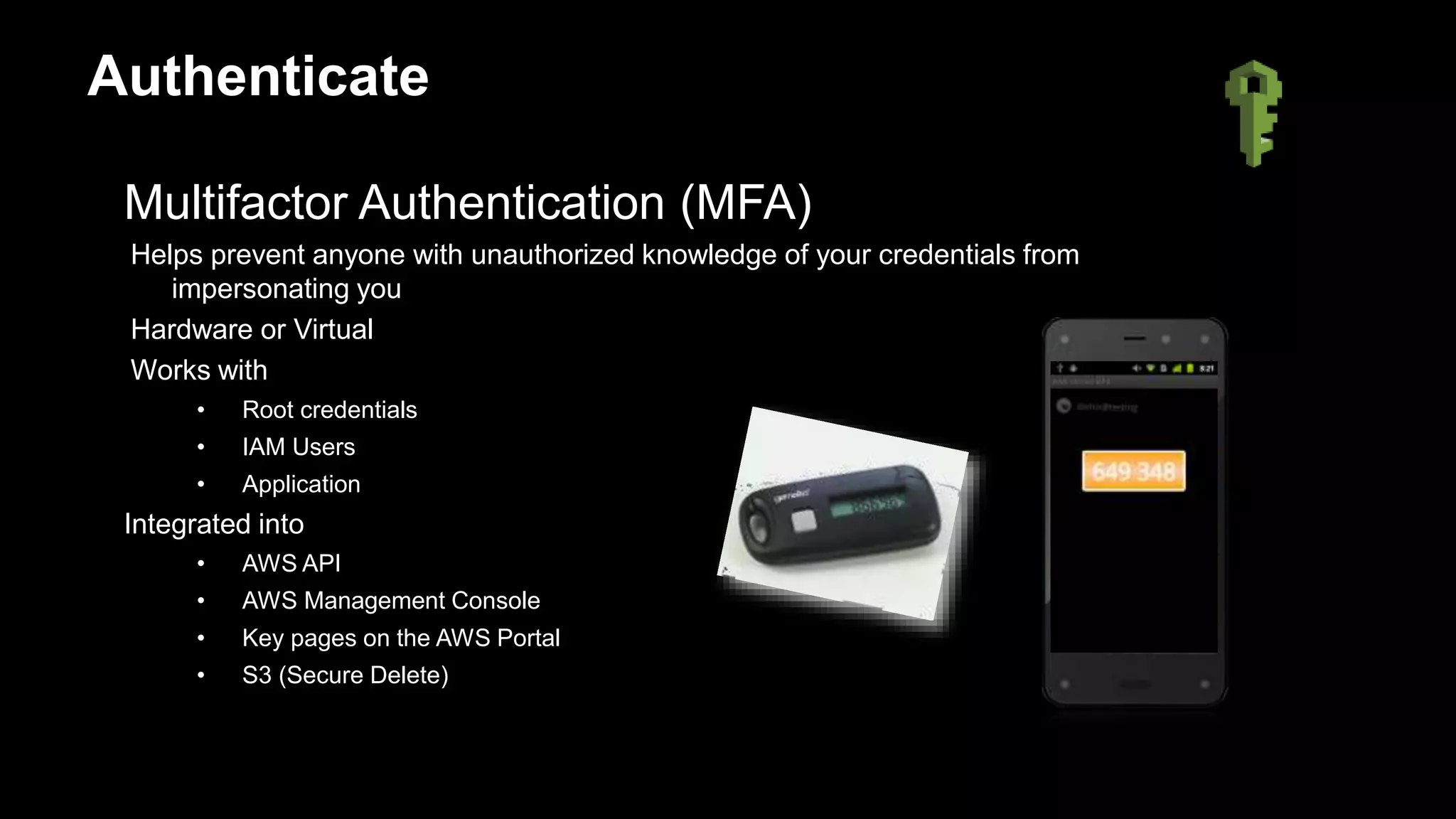 Multifactor Authentication (MFA)
Helps prevent anyone with unauthorized knowledge of your credentials from
impersonating you
Hardware or Virtual
Works with
• Root credentials
• IAM Users
• Application
Integrated into
• AWS API
• AWS Management Console
• Key pages on the AWS Portal
• S3 (Secure Delete)
Authenticate
 